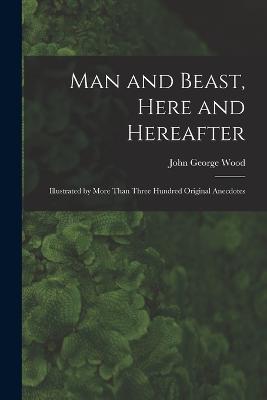 Man and Beast, Here and Hereafter: Illustrated by More Than Three Hundred Original Anecdotes - Wood, John George