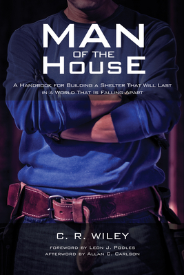 Man of the House: A Handbook for Building a Shelter That Will Last in a World That Is Falling Apart - Wiley, C R, and Podles, Leon J (Foreword by), and Carlson, Allan C (Afterword by)