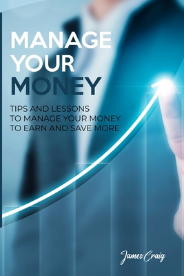 Manage Your Money: Tips and Lessons to Manage Your Money to Earn and Save More - James Craig