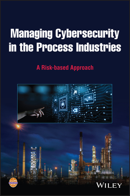 Managing Cybersecurity in the Process Industries: A Risk-Based Approach - Center for Chemical Process Safety (CCPS)