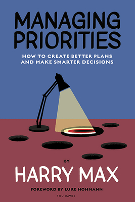 Managing Priorities: How to Create Better Plans and Make Smarter Decisions - Max, Harry, and Hohmann, Luke (Foreword by)
