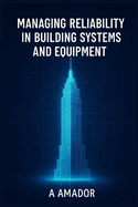 Managing Reliability in Building Systems and Equipment: Strategies and Tools for Facility Engineers to Improve Uptime, Safety, and System Reliability A Foundational Resource for Engineers and Technical Students in Building Reliability and Maintenance