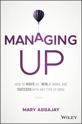 Managing Up: How to Move Up, Win at Work, and Succeed with Any Type of Boss - Abbajay, Mary