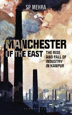 Manchester of the East: The Rise and Fall of Industry in Kanpur - Mehra, S P