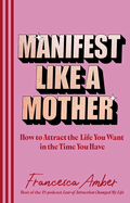 Manifest Like a Mother: How to attract the life you want in the time you have