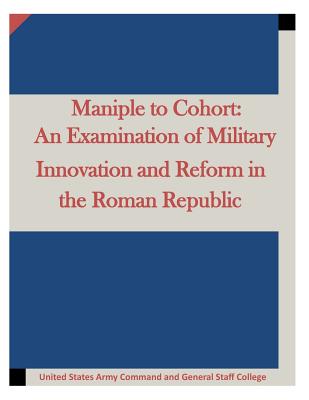 Maniple to Cohort: An Examination of Military Innovation and Reform in the Roman - United States Army Command and General S