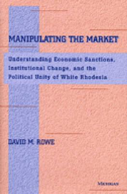 Manipulating the Market: Understanding Economic Sanctions, Institutional Change, and the Political Unity of White Rhodesia - Rowe, David M