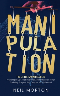 Manipulation: The Little-Known Secrets People High in Dark Triad Traits Know About Persuasion, Human Psychology, Analyzing Body Language, and Mind Control - Morton, Neil