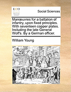 Manoeuvres for a Battalion of Infantry, Upon Fixed Principles. with Seventeen Copper Plates. Including the Late General Wolf's. by a German Officer.