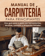 Manual de carpintería para principiantes: Una guía paso a paso con herramientas, técnicas, consejos y proyectos iniciales