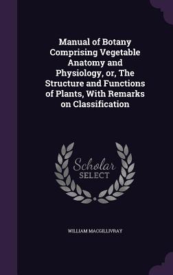 Manual of Botany Comprising Vegetable Anatomy and Physiology, or, The Structure and Functions of Plants, With Remarks on Classification - Macgillivray, William