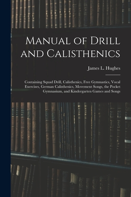 Manual of Drill and Calisthenics [microform]: Containing Squad Drill, Calisthenics, Free Gymnastics, Vocal Exercises, German Calisthenics, Movement Songs, the Pocket Gymnasium, and Kindergarten Games and Songs - Hughes, James L (James Laughlin) 18 (Creator)