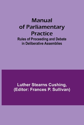 Manual of Parliamentary Practice; Rules of Proceeding and Debate in Deliberative Assemblies - Stearns Cushing, Luther, and P Sullivan, Frances (Editor)