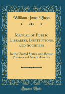 Manual of Public Libraries, Institutions, and Societies: In the United States, and British Provinces of North America (Classic Reprint)