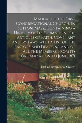Manual of the First Congregational Church, in Sutton, Mass., Containing a History of Its Formation, the Articles of Faith, Covenant and By-laws, With a List of the Pastors and Deacons, and of All the Members, From Its Organization to June, 1871 - First Congregational Church (Sutton (Creator)