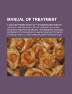 Manual of Treatment: A Concise Presentation of the Modern Methods of Treating Disease; Employed by the Best Authors, Teachers and Practitioners; Arranged with Special Reference to the Needs of American Practitioners (Classic Reprint)