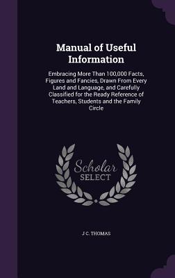 Manual of Useful Information: Embracing More Than 100,000 Facts, Figures and Fancies, Drawn From Every Land and Language, and Carefully Classified for the Ready Reference of Teachers, Students and the Family Circle - Thomas, J C