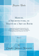 Manuel D'Architecture, Ou Trait? de L'Art de Batir, Vol. 2: Comprenant Les Principes G?n?raux de CET Art, La G?om?trie Appliqu?e, L'Analyse Des Mat?riaux Employ?s Dans La Construction, Les Lois Des B?timens, Les Prix Courans Des Travaux, Etc., Et