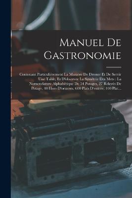 Manuel De Gastronomie: Contenant Particulirement La Manire De Dresser Et De Servir Une Table, Et D'observer La Symtrie Des Mets: La Nomenclature Alphabtique De 54 Potages, 27 Relevs De Potage, 40 Hors-D'oeuvres, 600 Plats D'entre, 100 Plat... - Anonymous