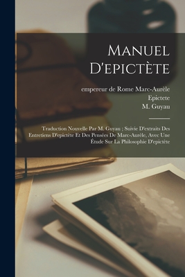 Manuel D'epictte: Traduction Nouvelle Par M. Guyau; Suivie D'extraits Des Entretiens D'epictte Et Des Penses De Marc-aurle, Avec Une tude Sur La Philosophie D'epictte - Epictete, and Marc-Aurle, Empereur de Rome 121-180 (Creator), and Guyau, M (Jean-Marie) 1854-1888 (Creator)