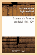 Manuel Du Fleuriste Artificiel, Ou l'Art d'Imiter d'Apr?s Nature Toute Esp?ce de Fleurs...: Suivi de l'Art Du Plumassier