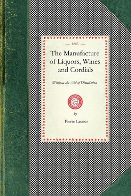 Manufacture of Liquors, Wines & Cordials: Also the Manufacture of Effervescing Beverages and Syrups, Vinegar, and Bitters. Prepared and Arranged Expre - Lacour, Pierre Of