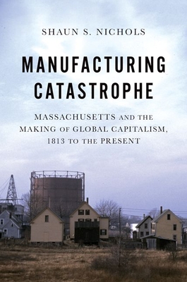 Manufacturing Catastrophe: Massachusetts and the Making of Global Capitalism, 1813 to the Present - Nichols, Shaun S.