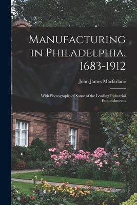 Manufacturing in Philadelphia, 1683-1912: With Photographs of Some of the Leading Industrial Establishments - MacFarlane, John James