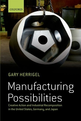 Manufacturing Possibilities: Creative Action and Industrial Recomposition in the United States, Germany, and Japan - Herrigel, Gary