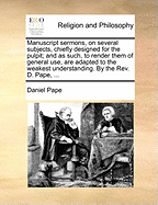 Manuscript Sermons, on Several Subjects, Chiefly Designed for the Pulpit; And as Such, to Render Them of General Use, Are Adapted to the Weakest Understanding. by the Rev. D. Pape,