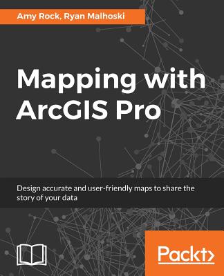 Mapping with ArcGIS Pro: Design accurate and user-friendly maps to share the story of your data - Rock, Amy, and Malhoski, Ryan