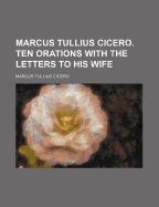 Marcus Tullius Cicero. Ten Orations with the Letters to His Wife