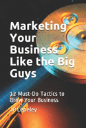 Marketing Your Business Like the Big Guys: 12 Must-Do Tactics to Grow Your Business