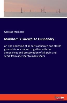 Markham's Farewel to Husbandry: or, The enriching of all sorts of barren and sterile grounds in our nation: together with the annoyances and preservation of all grain and seed, from one year to many years - Markham, Gervase