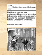 Markham's Master-Piece: Containing All Knowledge Belonging to the Smith, Farrier, or Horse-Leech; Touching the Curing of All Diseases in Horses (Classic Reprint)