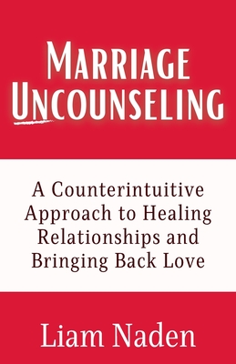 Marriage Uncounseling: A Counterintuitive Approach to Healing Relationships and Bringing Back Love - Naden, Liam