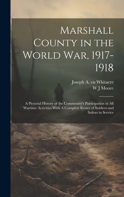 Marshall County in the World War, 1917-1918: A Pictorial History of the Community's Participation in all Wartime Activities With A Complete Roster of Soldiers and Sailors in Service - Moore, W J, and Whitacre, Joseph A Cn