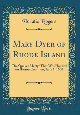 Mary Dyer of Rhode Island: The Quaker Martyr That Was Hanged on Boston Common, June 1, 1660 (Classic Reprint) - Rogers, Horatio