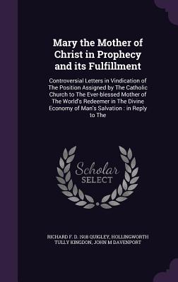 Mary the Mother of Christ in Prophecy and its Fulfillment: Controversial Letters in Vindication of The Position Assigned by The Catholic Church to The Ever-blessed Mother of The World's Redeemer in The Divine Economy of Man's Salvation: in Reply to The - Quigley, Richard F D 1918, and Kingdon, Hollingworth Tully, and Davenport, John Marriott