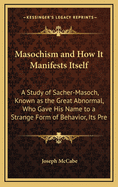 Masochism and How It Manifests Itself: A Study of Sacher-Masoch, Known as the Great Abnormal, Who Gave His Name to a Strange Form of Behavior, Its Pre