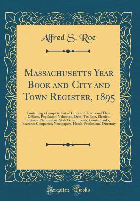 Massachusetts Year Book and City and Town Register, 1895: Containing a Complete List of Cities and Towns and Their Officers, Population, Valuation, Debt, Tax Rate, Election Returns; National and State Governments; Courts, Banks, Insurance Companies, Newsp - Roe, Alfred S