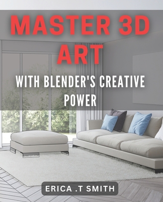 Master 3D Art with Blender's Creative Power.: Unleash Your Imagination with Blender's 3D Artistry Techniques. - T Smith, Erica