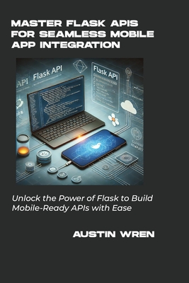 Master Flask APIs for Seamless Mobile App Integration: Unlock the Power of Flask to Build Mobile-Ready APIs with Ease - Wren, Austin