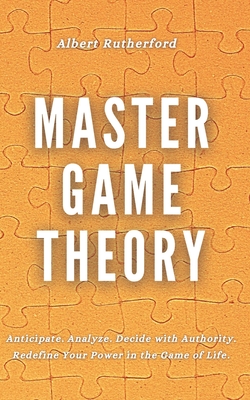 Master Game Theory: Anticipate. Analyze. Decide with Authority. Redefine Your Power in the Game of Life. - Rutherford, Albert