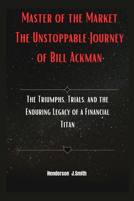 Master of the Market The Unstoppable Journey of Bill Ackman: The Triumphs, Trials, and the Enduring Legacy of a Financial Titan - Smith, Henderson J