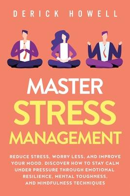Master Stress Management: Reduce Stress, Worry Less, and Improve Your Mood. Discover How to Stay Calm Under Pressure Through Emotional Resilience, Mental Toughness, and Mindfulness Techniques - Howell, Derick
