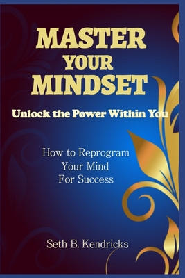 Master Your Mindset - Unlock the Power Within You - How To Reprogram Your Mind for Success - Kendricks, Seth B