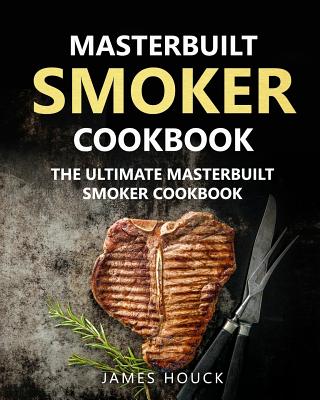 Masterbuilt Smoker Cookbook: The Ultimate Masterbuilt Smoker Cookbook: Simple and Delicious Electric Smoker Recipes for Your Whole Family - Houck, James