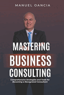 Mastering Business Consulting: Comprehensive Strategies and Tools for Becoming a Recognized Consultant