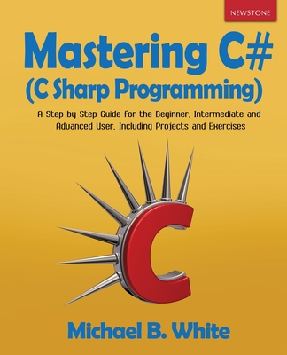 Mastering C# (C Sharp Programming): A Step by Step Guide for the Beginner, Intermediate and Advanced User, Including Projects and Exercises - White, Michael B